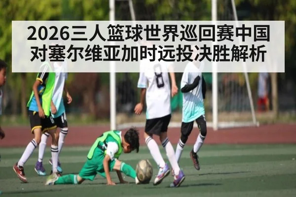 2026三人篮球世界巡回赛中国对塞尔维亚加时远投决胜解析 | kaiyun